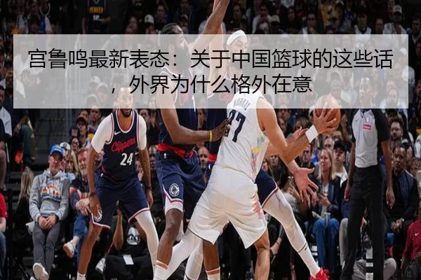 宫鲁鸣最新表态：关于中国篮球的这些话，外界为什么格外在意